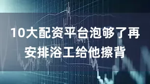 10大配资平台泡够了再安排浴工给他擦背