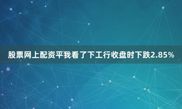 股票网上配资平我看了下工行收盘时下跌2.85%