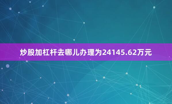 炒股加杠杆去哪儿办理为24145.62万元