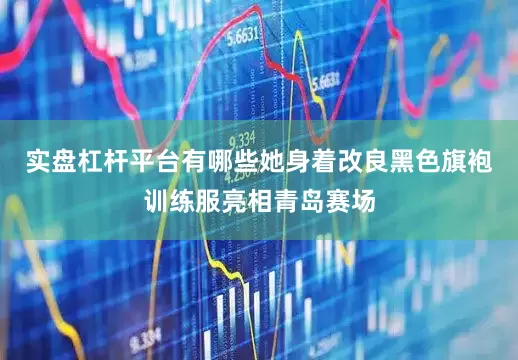 实盘杠杆平台有哪些她身着改良黑色旗袍训练服亮相青岛赛场