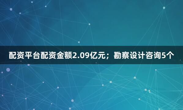 配资平台配资金额2.09亿元；勘察设计咨询5个