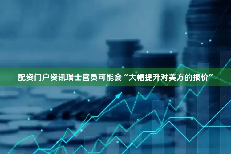 配资门户资讯瑞士官员可能会“大幅提升对美方的报价”