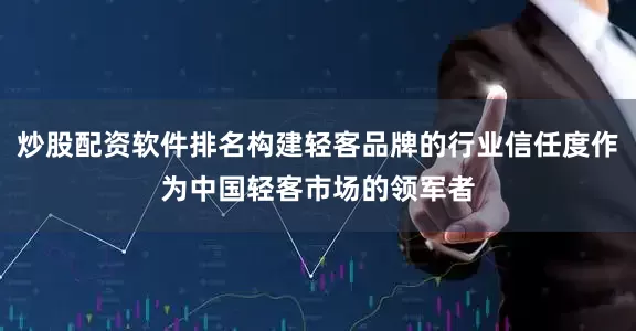 炒股配资软件排名构建轻客品牌的行业信任度作为中国轻客市场的领军者